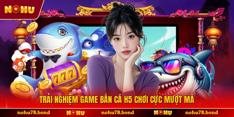 Trải nghiệm game bắn cá H5 chơi cực mượt mà